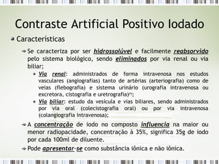 Contraste Artificial Positivo Iodado
Características
Se caracteriza por ser hidrossolúvel e facilmente reabsorvido
pelo sistema biológico, sendo eliminados por via renal ou via
biliar;
Via renal: administrados de forma intravenosa nos estudos
vasculares (angiografias) tanto de artérias (arteriografia) como de
veias (flebografia) e sistema urinário (urografia intravenosa ou
excretora, cistografia e uretrografia)(*)
;
Via biliar: estudo da vesícula e vias biliares, sendo administrados
por via oral (colecistografia oral) ou por via intravenosa
(colangiografia intravenosa);
A concentração de iodo no composto influencia na maior ou
menor radiopacidade, concentração à 35%, significa 35g de iodo
por cada 100ml de diluente.
Pode apresentar-se como substância iônica e não iônica.
 