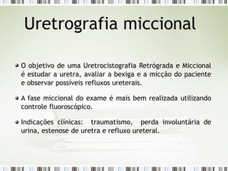 Uretrografia miccional
O objetivo de uma Uretrocistografia Retrógrada e Miccional
é estudar a uretra, avaliar a bexiga e a micção do paciente
e observar possíveis refluxos ureterais.
A fase miccional do exame é mais bem realizada utilizando
controle fluoroscópico.
Indicações clínicas: traumatismo, perda involuntária de
urina, estenose de uretra e refluxo ureteral.
 