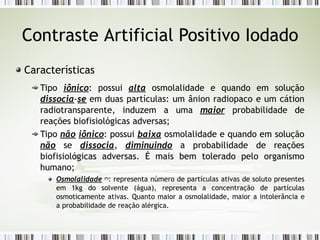 Contraste Artificial Positivo Iodado
Características
Tipo iônico: possui alta osmolalidade e quando em solução
dissocia-se em duas partículas: um ânion radiopaco e um cátion
radiotransparente, induzem a uma maior probabilidade de
reações biofisiológicas adversas;
Tipo não iônico: possui baixa osmolalidade e quando em solução
não se dissocia, diminuindo a probabilidade de reações
biofisiológicas adversas. É mais bem tolerado pelo organismo
humano;
Osmolalidade (*)
: representa número de partículas ativas de soluto presentes
em 1kg do solvente (água), representa a concentração de partículas
osmoticamente ativas. Quanto maior a osmolalidade, maior a intolerância e
a probabilidade de reação alérgica.
 