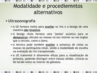 Modalidade e procediemntos
alternativos
Ultrassonografia
A US fornece meios para avaliar os rins e a bexiga de uma
maneira não-invasiva.
A bexiga cheia fornece uma "janela" acústica para se
demonstrar cálculos ou massas no seu interior ou nos órgãos
que a cercam, como o útero.
A técnica pode também avaliar a presença de cistos ou
massas no parênquima renal, sendo a modalidade de escolha
na avaliação do rim transplantado.
A US transretal é altamente eficaz para a visualização da
próstata, podendo distinguir entre massas sólidas, císticas ou
de tecido misto no interior da glândula.
 