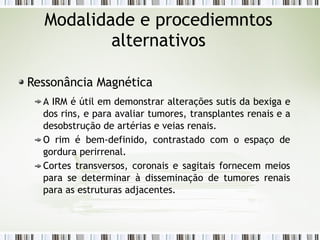 Modalidade e procediemntos
alternativos
Ressonância Magnética
A IRM é útil em demonstrar alterações sutis da bexiga e
dos rins, e para avaliar tumores, transplantes renais e a
desobstrução de artérias e veias renais.
O rim é bem-definido, contrastado com o espaço de
gordura perirrenal.
Cortes transversos, coronais e sagitais fornecem meios
para se determinar à disseminação de tumores renais
para as estruturas adjacentes.
 