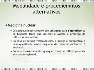 Modalidade e procediemntos
alternativos
Medicina nuclear
Os radionuclídeos também são utilizados para determinar se
há bloqueio físico nos ureteres e avaliar a presença de
refluxo vesicoureteral.
No caso de refluxo vesicoureteral, a bexiga é preenchida, e
uma quantidade muito pequena de material radioativo é
instilada.
Durante o esvaziamento, qualquer traço de refluxo pode ser
avaliado e registrado.
 