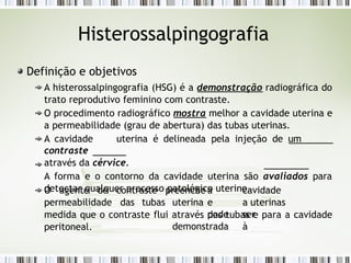 Histerossalpingografia
Definição e objetivos
A histerossalpingografia (HSG) é a demonstração radiográfica do
trato reprodutivo feminino com contraste.
O procedimento radiográfico mostra melhor a cavidade uterina e
a permeabilidade (grau de abertura) das tubas uterinas.
A cavidade uterina é delineada pela injeção de um
contraste
através da cérvice.
A forma e o contorno da cavidade uterina são avaliados para
detectar qualquer processo patológico uterino.
O agente de contraste
permeabilidade das tubas
preenche a cavidade
uterina e a uterinas
pode ser
demonstrada à
medida que o contraste flui através das tubas e para a cavidade
peritoneal.
 