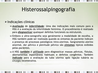 Histerossalpingografia
Indicações clínicas
Avaliação de infertilidade: Uma das indicações mais comuns para a
HSG é a avaliação da infertilidade feminina. O procedimento é realizado
para diagnosticar quaisquer defeitos funcionais ou estruturais.
Embora a ultra-sonografia seja geralmente a modalidade de escolha, a
HSG também pode ser realizada quando os sintomas da paciente indicam
a presença de processos patológicos intra-uterinos. Sangramento uterino
anormal, dor pélvica e plenitude pélvica são sintomas típicos exibidos
pelas pacientes.
A HSG também é utilizada para diagnosticar massas pélvicas, fístulas,
abortamentos espontâneos habituais e defeitos congênitos. Também
indicada para a avaliação da tuba uterina após ligação tubária ou
cirurgia reconstrutiva.
 