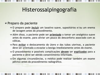 Histerossalpingografia
Preparo da paciente
O preparo pode incluir um laxativo suave, supositórios e/ou um enema
de lavagem antes do procedimento.
Além disso, a paciente pode ser orientada a tomar um analgésico suave
antes do exame, para aliviar um pouco do desconforto associado com as
cólicas.
Para evitar o deslocamento do útero e das tubas uterinas, a paciente
deve ser orientada a esvaziar a bexiga imediatamente antes do exame.
O procedimento e possíveis complicações devem ser explicados para a
paciente e deve ser obtido consentimento informado.
Em algumas circunstâncias, o médico pode realizar também um exame
pélvico antes do procedimento radiográfico.
 