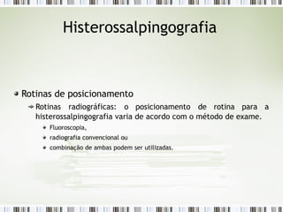 Histerossalpingografia
Rotinas de posicionamento
Rotinas radiográficas: o posicionamento de rotina para a
histerossalpingografia varia de acordo com o método de exame.
Fluoroscopia,
radiografia convencional ou
combinação de ambas podem ser utilizadas.
 
