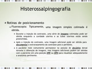Histerossalpingografia
uma imagem simples colimada é
Rotinas de posicionamento
Fluoroscopia: Tipicamente,
obtida.
Durante a injeção do contraste, uma série de imagens colimadas pode ser
obtida enquanto a cavidade uterina e as tubas uterinas estão sendo
preenchidas.
Após a injeção do contraste, uma imagem adicional pode ser obtida para
documentar o extravasamento do contraste para o peritônio.
A paciente mais comumente permanece na posição de decúbito dorsal
durante a obtenção de imagens, mas imagens adicionais podem ser obtidas
com a paciente em uma posição OPE ou OPD para visualizar adequadamente
a anatomia pertinente.
 