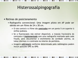 Histerossalpingografia
Rotinas de posicionamento
Radiografia convencional: Uma imagem piloto em AP pode ser
obtida em um filme de 24 x 30 cm.
O raio central e o filme são centrados em um ponto 5 cm superior à
sínfise pubiana.
Se a fluoroscopia não estiver disponível, a injeção fracionária do
contraste é implementada com uma radiografia realizada após cada
fração, para documentar o enchimento da cavidade uterina, as
tubas uterinas e o contraste no interior do peritônio.
Imagens adicionais conforme determinado pelo radiologista podem
incluir posições OPE ou OPD.
 