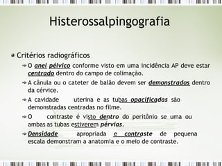 Histerossalpingografia
Critérios radiográficos
O anel pélvico conforme visto em uma incidência AP deve estar
centrado dentro do campo de colimação.
A cânula ou o cateter de balão devem ser demonstrados dentro
da cérvice.
A cavidade uterina e as tubas opacificadas são
demonstradas centradas no filme.
O contraste é visto dentro do peritônio se uma ou
ambas as tubas estiverem pérvias.
Densidade apropriada e contraste de pequena
escala demonstram a anatomia e o meio de contraste.
 