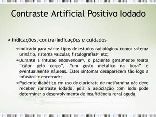 Contraste Artificial Positivo Iodado
Indicações, contra-indicações e cuidados
Indicado para vários tipos de estudos radiológicos como: sistema
urinário, sistema vascular, fistulografias(*)
etc;
Durante a infusão endovenosa(*)
, o paciente geralmente relata
“calor pelo corpo”, “um gosto metálico na boca” e
eventualmente náuseas. Estes sintomas desaparecem tão logo a
infusão(*)
é encerrada;
Paciente diabético em uso de cloridrato de metformina não deve
receber contraste iodado, pois a associação com iodo pode
determinar o desenvolvimento de insuficiência renal aguda.
 