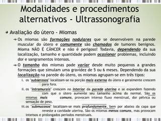 Avaliação do útero - Miomas
Os miomas são formações nodulares que se desenvolvem na parede
muscular do útero e comumente são chamados de tumores benignos.
Mioma NÃO É CÂNCER e não é perigoso! Todavia, dependendo da sua
localização, tamanho e quantidade podem ocasionar problemas, incluindo
dor e sangramentos intensos.
O tamanho dos miomas pode variar desde muito pequenos a grandes
formações que simulam uma gravidez de 5 ou 6 meses. Dependendo da sua
localização na parede do útero, os miomas agrupam-se em três tipos:
i. os "subserosos" localizam-se na porção mais externa do útero e geralmente crescem
para fora.
ii. os "intramurais" crescem no interior da parede uterina e se expandem fazendo
com que o útero aumente seu tamanho acima do normal. São os
miomas mais comuns, provocam intenso fluxo menstrual, dor pélvica ou
sensação de peso.
iii.os "submucosos" localizam-se mais profundamente, bem por abaixo da capa que
reveste a cavidade uterina. São os miomas menos comuns, mas provocam
intensos e prolongados períodos menstruais.
Modalidades e procedimentos
alternativos - Ultrassonografia
 