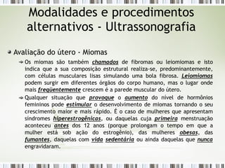 Avaliação do útero - Miomas
Os miomas são também chamados de fibromas ou leiomiomas e isto
indica que a sua composição estrutural realiza-se, predominantemente,
com células musculares lisas simulando uma bola fibrosa. Leiomiomas
podem surgir em diferentes órgãos do corpo humano, mas o lugar onde
mais freqüentemente crescem é a parede muscular do útero.
Qualquer situação que provoque o aumento do nível de hormônios
femininos pode estimular o desenvolvimento de miomas tornando o seu
crescimento maior e mais rápido. É o caso de mulheres que apresentam
síndromes hiperestrogênicas, ou daquelas cuja primeira menstruação
aconteceu antes dos 12 anos (porque prolongam o tempo em que a
mulher está sob ação do estrogênio), das mulheres obesas, das
fumantes, daquelas com vida sedentária ou ainda daquelas que nunca
engravidaram.
Modalidades e procedimentos
alternativos - Ultrassonografia
 