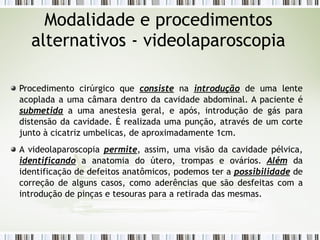 Modalidade e procedimentos
alternativos - videolaparoscopia
Procedimento cirúrgico que consiste na introdução de uma lente
acoplada a uma câmara dentro da cavidade abdominal. A paciente é
submetida a uma anestesia geral, e após, introdução de gás para
distensão da cavidade. É realizada uma punção, através de um corte
junto à cicatriz umbelicas, de aproximadamente 1cm.
A videolaparoscopia permite, assim, uma visão da cavidade pélvica,
identificando a anatomia do útero, trompas e ovários. Além da
identificação de defeitos anatômicos, podemos ter a possibilidade de
correção de alguns casos, como aderências que são desfeitas com a
introdução de pinças e tesouras para a retirada das mesmas.
 