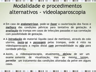 Modalidade e procedimentos
alternativos - videolaparoscopia
Em caso de endometriose, pode-se fazer a cauterização dos focos e
melhora das condições pélvicas para tentativa de gestação. A
avaliação da trompa em casos de infecções passadas e sua correlação
com possibilidade de gestação.
A introdução de material líquido (azul de metileno), através do colo
uterino, testa-se a passagem pelas trompas, onde é visto na
videolaparoscopia a região distal com permeabilidade ou não para
cavidade pélvica.
Assim, a videolaparoscopia, atualmente, deixou de ser um
exame somente de visualização, mas ao mesmo tempo,
permite um tratamento das condições alteradas da pelve em alguns
casos.
 