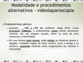 Endometriose pélvica
Acomete 10% a 15% das mulheres
em
idade fértil. Como
principais sintomas, a endometriose causa cólicas menstruais
intensas, dor nas relações sexuais, dores no meio do ciclo
menstrual e infertilidade.
Em suas formas mais graves, pode atingir os intestinos grosso e
delgado e também órgãos do trato urinário como a bexiga e os
ureteres, causando sintomas como sangramento nas micções e
evacuações.
Modalidade e procedimentos
alternativos - videolaparoscopia
 