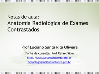 Notas de aula:
Anatomia Radiológica de Exames
Contrastados
Prof Luciano Santa Rita Oliveira
Fonte de consulta: Prof Rafael Silva
http://www.lucianosantarita.pro.br
tecnologo@lucianosantarita.pro.br
 