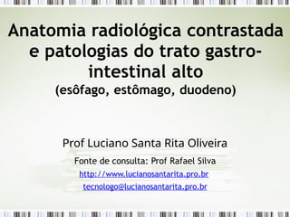 Anatomia radiológica contrastada
e patologias do trato gastro-
intestinal alto
(esôfago, estômago, duodeno)
Prof Luciano Santa Rita Oliveira
Fonte de consulta: Prof Rafael Silva
http://www.lucianosantarita.pro.br
tecnologo@lucianosantarita.pro.br
 