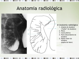 Anatomia radiológica
Anatomia radiológica
1. Ampola do duodeno
(“bulbo” do duodeno)
2. Piloro
3. Canal pilórico
4. Parte descendente do
duodeno
5. Papila maior do
duodeno
(papila de Vater)
 