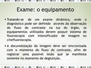 Exame: o equipamento
Tratando-se de um exame dinâmico, onde o
diagnóstico pode ser definido através da observação
do fluxo do contraste na luz do órgão, os
equipamentos utilizados devem possuir sistema de
fluoroscopia com intensificador de imagem ou
cinefluoroscopia.
A documentação da imagem deve ser sincronizada
com o momento do fluxo do contraste, afim de
registrar uma possível lesão que se manifesta
somente no momento de deglutição.
 