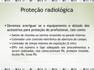 Proteção radiológica
Devemos averiguar se o equipamento e dotado dos
acessórios para proteção do profissional, tais como:
Saiote de chumbo ou lamina revestida na parede interna;
Colimador com controle eletrônico de abertura de campo;
Limitador de tempo máximo de exposição (5 min);
EPI's em número e tipo adequado aos procedimentos a
serem realizados, tais como:aventais Pb, protetor tireóide,
óculos Pb, luvas Pb.
 