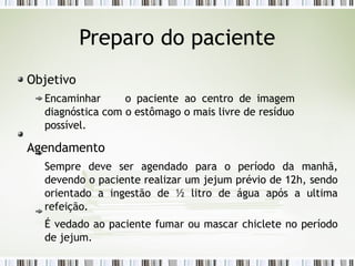 Preparo do paciente
Objetivo
Encaminhar o paciente ao centro de imagem
diagnóstica com o estômago o mais livre de resíduo
possível.
Agendamento
Sempre deve ser agendado para o período da manhã,
devendo o paciente realizar um jejum prévio de 12h, sendo
orientado a ingestão de ½ litro de água após a ultima
refeição.
É vedado ao paciente fumar ou mascar chiclete no período
de jejum.
 