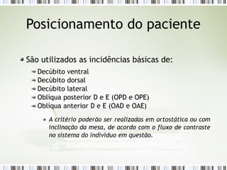 Posicionamento do paciente
São utilizados as incidências básicas de:
Decúbito ventral
Decúbito dorsal
Decúbito lateral
Oblíqua posterior D e E (OPD e OPE)
Oblíqua anterior D e E (OAD e OAE)
A critério poderão ser realizadas em ortostática ou com
inclinação da mesa, de acordo com o fluxo de contraste
no sistema do indivíduo em questão.
 