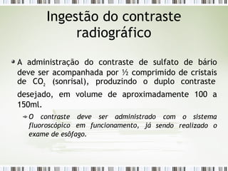 Ingestão do contraste
radiográfico
A administração do contraste de sulfato de bário
deve ser acompanhada por ½ comprimido de cristais
de CO2
(sonrisal), produzindo o duplo contraste
desejado, em volume de aproximadamente 100 a
150ml.
O contraste deve ser administrado com o sistema
fluoroscópico em funcionamento, já sendo realizado o
exame de esôfago.
 