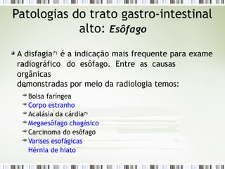 Patologias do trato gastro-intestinal
alto: Esôfago
A disfagia(*)
é a indicação mais frequente para exame
radiográfico do esôfago. Entre as causas
orgânicas
demonstradas por meio da radiologia temos:
Bolsa faríngea
Corpo estranho
Acalásia da cárdia(*)
Megaesôfago chagásico
Carcinoma do esôfago
Varises esofágicas
Hérnia de hiato
 