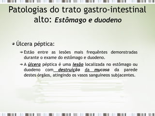 Patologias do trato gastro-intestinal
alto: Estômago e duodeno
Úlcera péptica:
Estão entre as lesões mais frequêntes demonstradas
durante o exame do estômago e duodeno.
A úlcera péptica é uma lesão localizada no estômago ou
duodeno com destruição da mucosa da parede
destes órgãos, atingindo os vasos sanguíneos subjacentes.
 