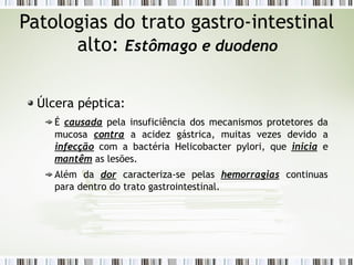 Patologias do trato gastro-intestinal
alto: Estômago e duodeno
Úlcera péptica:
É causada pela insuficiência dos mecanismos protetores da
mucosa contra a acidez gástrica, muitas vezes devido a
infecção com a bactéria Helicobacter pylori, que inicia e
mantêm as lesões.
Além da dor caracteriza-se pelas hemorragias continuas
para dentro do trato gastrointestinal.
 