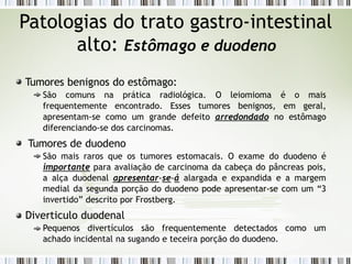 Patologias do trato gastro-intestinal
alto: Estômago e duodeno
Tumores benignos do estômago:
São comuns na prática radiológica. O leiomioma é o mais
frequentemente encontrado. Esses tumores benignos, em geral,
apresentam-se como um grande defeito arredondado no estômago
diferenciando-se dos carcinomas.
Tumores de duodeno
São mais raros que os tumores estomacais. O exame do duodeno é
importante para avaliação de carcinoma da cabeça do pâncreas pois,
a alça duodenal apresentar-se-á alargada e expandida e a margem
medial da segunda porção do duodeno pode apresentar-se com um “3
invertido” descrito por Frostberg.
Diverticulo duodenal
Pequenos divertículos são frequentemente detectados como um
achado incidental na sugando e teceira porção do duodeno.
 