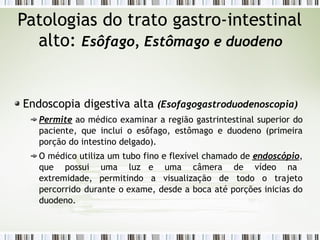 Patologias do trato gastro-intestinal
alto: Esôfago, Estômago e duodeno
Endoscopia digestiva alta (Esofagogastroduodenoscopia)
Permite ao médico examinar a região gastrintestinal superior do
paciente, que inclui o esôfago, estômago e duodeno (primeira
porção do intestino delgado).
O médico utiliza um tubo fino e flexível chamado de endoscópio,
que possui uma luz e uma câmera de vídeo na
extremidade, permitindo a visualização de todo o trajeto
percorrido durante o exame, desde a boca até porções inicias do
duodeno.
 