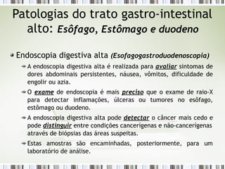 Patologias do trato gastro-intestinal
alto: Esôfago, Estômago e duodeno
Endoscopia digestiva alta (Esofagogastroduodenoscopia)
A endoscopia digestiva alta é realizada para avaliar sintomas de
dores abdominais persistentes, náusea, vômitos, dificuldade de
engolir ou azia.
O exame de endoscopia é mais preciso que o exame de raio-X
para detectar inflamações, úlceras ou tumores no esôfago,
estômago ou duodeno.
A endoscopia digestiva alta pode detectar o câncer mais cedo e
pode distinguir entre condições cancerígenas e não-cancerígenas
para um
através de biópsias das áreas suspeitas.
Estas amostras são encaminhadas, posteriormente,
laboratório de análise.
 