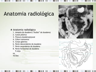 Anatomia radiológica
Anatomia radiológica
1. Ampola do duodeno (“bulbo” do duodeno)
2. Canal pilórico
3. Flexura duodenojejunal
4. Cólon transverso
5. Corpo gástrico
6. Parte descendente do duodeno
7. Parte ascendente do duodeno
8. Parte horizontal do duodeno
9.Jeju
no
10.Íleo
 
