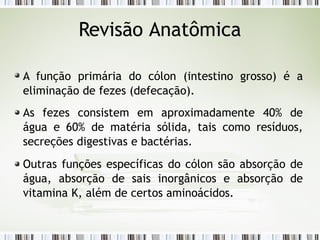 A função primária do cólon (intestino grosso) é a
eliminação de fezes (defecação).
As fezes consistem em aproximadamente 40% de
água e 60% de matéria sólida, tais como resíduos,
secreções digestivas e bactérias.
Outras funções específicas do cólon são absorção de
água, absorção de sais inorgânicos e absorção de
vitamina K, além de certos aminoácidos.
Revisão Anatômica
 