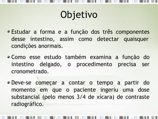 Estudar a forma e a função dos três componentes
desse intestino, assim como detectar quaisquer
condições anormais.
Como esse estudo também examina a função do
intestino delgado, o procedimento precisa ser
cronometrado.
Deve-se começar a contar o tempo a partir do
momento em que o paciente ingeriu uma dose
substancial (pelo menos 3/4 de xícara) de contraste
radiográfico.
Objetivo
 
