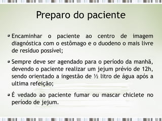 Encaminhar o paciente ao centro de imagem
diagnóstica com o estômago e o duodeno o mais livre
de resíduo possível;
Sempre deve ser agendado para o período da manhã,
devendo o paciente realizar um jejum prévio de 12h,
sendo orientado a ingestão de ½ litro de água após a
ultima refeição;
É vedado ao paciente fumar ou mascar chiclete no
período de jejum.
Preparo do paciente
 