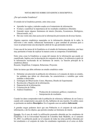 NOTAS BREVES SOBRE ESTADISTICA DESCRIPTIVA

¿Por qué estudiar Estadística?

El estudio de la Estadística permite, entre otras cosas

•   Aprender las reglas y métodos usados en el tratamiento de información
•   Evaluar y cuantificar la importancia de los resultados estadísticos obtenidos
•   Entender mejor algunos fenómenos de interés (Sociales, Económicos, Biológicos,
    Educacionales, etc.)
•   Dar una visión más clara acerca de la información proveniente de diversas fuentes.

Algunos aspectos estadísticos manejados en la información obtenida de la radio, la
televisión u otro medio, influencian fuertemente a gran cantidad de personas pero a
veces no proporcionan una descripción cabal de los que pretenden mostrar.

Como una de las tareas de la Estadística es el estudio de fenómenos aleatorios, esto hace
muy pertinente el tratar de explicar la manera como se comportan (Variabilidad).

Entre otras cosas la Estadística se ocupa del manejo de la información que pueda ser
cuantificada. Implica esto la descripción de conjuntos de datos y la inferencia a partir de
la información recolectada de un fenómeno de interés. La función principal de la
estadística abarca:
Resumir, Simplificar, Comparar, Relacionar, Proyectar.

Entre las tareas que debe enfrentar un estudio estadístico están:

1. Delimitar con precisión la población de referencia o el conjunto de datos en estudio,
   las unidades que deben ser observadas, las características o variables que serán
   medidas u observadas.
2. Estrategias de Observación: Censo, Muestreo, Diseño de Experimental.
3. Recolección y Registro de la información.
4. Depuración de la información.
5. Construcción de Tablas.
6. Análisis Estadístico:
                            - Producción de resúmenes gráficos y numéricos.
                            - Interpretación de resultados.

Cuando los datos comprenden toda la población de referencia, hablamos de un Censo y
cuando solo comprometen una parte de ella, hablamos de una muestra. En ambos casos
es pertinente un análisis Descriptivo. En el segundo caso un análisis Inferencial.

A grandes rasgos podemos decir que una Población es el conjunto de toda posible
información, o de los objetos, que permite estudiar un fenómeno de interés.

Ejemplo. En el caso de medir la calificación promedio obtenida por los estudiantes de
Estadística I de la Universidad Nacional de Colombia Sede Medellín, en el semestre
02_2003. La población puede ser el conjunto de todas las notas posibles obtenidas por
los estudiantes o el conjunto de todos los estudiantes registrados en el curso en dicho
 