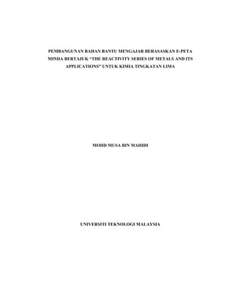 PEMBANGUNAN BAHAN BANTU MENGAJAR BERASASKAN E-PETA
MINDA BERTAJUK “THE REACTIVITY SERIES OF METALS AND ITS
APPLICATIONS” UNTUK KIMIA TINGKATAN LIMA
MOHD MUSA BIN MAHIDI
UNIVERSITI TEKNOLOGI MALAYSIA
 