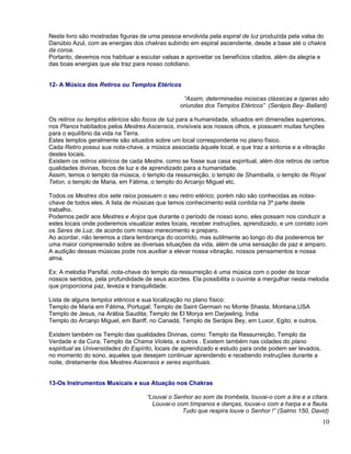 Neste livro são mostradas figuras de uma pessoa envolvida pela espiral de luz produzida pela valsa do
Danúbio Azul, com as energias dos chakras subindo em espiral ascendente, desde a base até o chakra
da coroa.
Portanto, devemos nos habituar a escutar valsas e aproveitar os benefícios citados, além da alegria e
das boas energias que ela traz para nosso cotidiano.


12- A Música dos Retiros ou Templos Etéricos

                                                  “Assim, determinadas músicas clássicas e óperas são
                                                 oriundas dos Templos Etéricos” (Serápis Bey- Ballard)

Os retiros ou templos etéricos são focos de luz para a humanidade, situados em dimensões superiores,
nos Planos habitados pelos Mestres Ascensos, invisíveis aos nossos olhos, e possuem muitas funções
para o equilíbrio da vida na Terra.
Estes templos geralmente são situados sobre um local correspondente no plano físico.
Cada Retiro possui sua nota-chave, a música associada àquele local, e que traz a sintonia e a vibração
destes locais.
Existem os retiros etéricos de cada Mestre, como se fosse sua casa espiritual, além dos retiros de certos
qualidades divinas, focos de luz e de aprendizado para a humanidade.
Assim, temos o templo da música, o templo da ressurreição, o templo de Shamballa, o templo de Royal
Teton, o templo de Maria, em Fátima, o templo do Arcanjo Miguel etc.

Todos os Mestres dos sete raios possuem o seu retiro etérico, porém não são conhecidas as notas-
chave de todos eles. A lista de músicas que temos conhecimento está contida na 3ª parte deste
trabalho.
Podemos pedir aos Mestres e Anjos que durante o período de nosso sono, eles possam nos conduzir a
estes locais onde poderemos visualizar estes locais, receber instruções, aprendizado, e um contato com
os Seres de Luz, de acordo com nosso merecimento e preparo.
Ao acordar, não teremos a clara lembrança do ocorrido, mas sutilmente ao longo do dia poderemos ter
uma maior compreensão sobre as diversas situações da vida, além de uma sensação de paz e amparo.
A audição dessas músicas pode nos auxiliar a elevar nossa vibração, nossos pensamentos e nossa
alma.

Ex: A melodia Parsifal, nota-chave do templo da ressurreição é uma música com o poder de tocar
nossos sentidos, pela profundidade de seus acordes. Ela possibilita o ouvinte a mergulhar nesta melodia
que proporciona paz, leveza e tranquilidade.

Lista de alguns templos etéricos e sua localização no plano físico:
Templo de Maria em Fátima, Portugal; Templo de Saint Germain no Monte Shasta, Montana,USA
Templo de Jesus, na Arábia Saudita; Templo de El Morya em Darjeeling, Índia
Templo do Arcanjo Miguel, em Banff, no Canadá, Templo de Serápis Bey, em Luxor, Egito; e outros.

Existem também os Templo das qualidades Divinas, como: Templo da Ressurreição, Templo da
Verdade e da Cura, Templo da Chama Violeta, e outros . Existem também nas cidades do plano
espiritual as Universidades do Espírito, locais de aprendizado e estudo para onde podem ser levados,
no momento do sono, aqueles que desejam continuar aprendendo e recebendo instruções durante a
noite, diretamente dos Mestres Ascensos e seres espirituais.


13-Os Instrumentos Musicais e sua Atuação nos Chakras

                                    “Louvai o Senhor ao som da trombeta, louvai-o com a lira e a cítara.
                                      Louvai-o com tímpanos e danças, louvai-o com a harpa e a flauta.
                                                 Tudo que respira louve o Senhor !” (Salmo 150, David)
                                                                                                       10
 