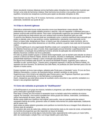 Assim escutando músicas clássicas somos banhados pelas vibrações dos instrumentos musicais que
formam uma onda de harmonia e beleza. Esta harmonia nos envolve e nos auxilia a encontrar o
equilíbrio, tornando-nos receptivos e prontos para captar as elevadas vibrações do Alto.

Saint Germain nos diz (*6) p 18 “A música..harmoniza..a estrutura atômica do corpo que é novamente
polarizada, recebendo sua quota de luz”.


14- O Que é a Summit Ligthouse

Esta leitura certamente trouxe muitos assuntos novos que despertaram nossa atenção. Não
pretendemos com este singelo trabalho encerrar o assunto, mas sim despertar o interesse para que a
pessoa continue este profundo estudo. Para maior compreensão sugerimos que possam adquirir algum
livro e aprofundar-se neste estudo que com certeza trará inúmeros benefícios para sua vida.
O caminho dos Mestres Ascensos pode ser considerado como o caminho espiritual mais avançado que
existe no planeta, pois é o que ensina e conduz rapidamente o estudante à sua ascenção na luz.
Esta é a nossa meta, designada por Deus, e mesmo que não a busquemos neste momento, ela é o
caminho obrigatório que todos deveremos um dia trilhar, portanto o quanto mais cedo ela for buscada,
melhor.
A Summit Lighthouse é uma organização filosófica criada com o propósito de divulgar os ensinamentos
dos Mestres Ascensos por todo o mundo. Esta organização procura fomentar o aperfeiçoamento da
humanidade e a resolução dos problemas humanos através da aplicação dos ensinamentos dos
Mestres Ascensos contidos nos livros publicados.
Em todo os países existem grupos e núcleos desta organização, que se reúnem para estudar as obras e
praticar a Ciência da Palavra Falada, através de mantras, decretos e meditações, voltadas para atingir a
prosperidade espiritual e material, e para a evolução das pessoas, e da humanidade.
Eis alguns livros editados pela Summit, de autoria de Elizabeth Prophet, sugeridos para a leitura e
vendidos no site summit.org.br : Chaves para o progresso espiritual, A ciência da Palavra Falada, Os
segredos da Aura Humana, Os Senhores dos Sete Raios, As profecias de Saint Germain para a Era de
Aquário e muitos outros.

Existem também os livros mais antigos, editados pela Ponte para a Liberdade* como: O Livro de Ouro,
Mistérios Desvelados, e outros, de importante leitura, também vendidos no site acima.
Sugerimos que o livro inicial a ser adquirido seja Chaves para o seu Progresso Espiritual, que contém
um resumo dos ensinamentos, e é de fácil leitura e compreensão.
Assim, desejamos que esta leitura possa ter auxiliado você a encontrar o seu caminho verdadeiro e a
buscar o seu progresso espiritual.


15- Como são realizadas as gravações da “StudiOrquestra”

A StudiOrquestra é um grupo de músicos, teclados e programas, que utilizam uma avançada tecnologia
para a execução e gravação musical.
Para fazer o arranjo de uma música é necessário tocar no teclado cada linha melódica da música
original, Por exemplo, uma música completa tem vários grupos de violinos, violoncelos, contrabaixos,
vários instrumentos de sopro, piano, flauta, etc.
Muitas vezes obtém-se a partitura midi original, para auxílio, mas em grande parte das vezes é
necessário fazê-la de ouvido, gravando cada um destes instrumentos em pistas separadas, totalizando
até 64 canais midi.
Após todas as pistas estarem gravadas como partitura na memória faz-se a mixagem final utilizando os
timbres reais de samplers.
Os samplers são sons de cada nota, obtidos de instrumentos reais ou de vozes de corais, armazenados
na memória de programas que irão responder ao toque do teclado.
Após isto acrescenta-se ainda alguns instrumentos reais, especialmente violino para um maior brilho,
além da masterização e edição final, num longo trabalho para cada faixa.
                                                                                                     12
 