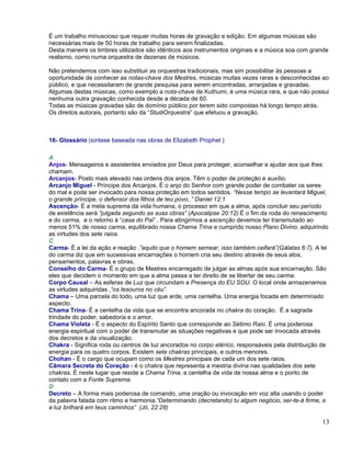 É um trabalho minuscioso que requer muitas horas de gravação e edição. Em algumas músicas são
necessárias mais de 50 horas de trabalho para serem finalizadas.
Desta maneira os timbres utilizados são idênticos aos instrumentos originais e a música soa com grande
realismo, como numa orquestra de dezenas de músicos.

Não pretendemos com isso substituir as orquestras tradicionais, mas sim possibilitar às pessoas a
oportunidade de conhecer as notas-chave dos Mestres, músicas muitas vezes raras e desconhecidas ao
público, e que necessitaram de grande pesquisa para serem encontradas, arranjadas e gravadas.
Algumas destas músicas, como exemplo a nota-chave de Kuthumi, é uma música rara, e que não possui
nenhuma outra gravação conhecida desde a década de 60.
Todas as músicas gravadas são de domínio público por terem sido compostas há longo tempo atrás.
Os direitos autorais, portanto são da “StudiOrquestra” que efetuou a gravação.



16- Glossário (síntese baseada nas obras de Elizabeth Prophet )

A
Anjos- Mensageiros e assistentes enviados por Deus para proteger, aconselhar e ajudar aos que lhes
chamam.
Arcanjos- Posto mais elevado nas ordens dos anjos. Têm o poder de proteção e auxílio.
Arcanjo Miguel - Príncipe dos Arcanjos. É o anjo do Senhor com grande poder de combater os seres
do mal e pode ser invocado para nossa proteção em todos sentidos. “Nesse tempo se levantará Miguel,
o grande príncipe, o defensor dos filhos de teu povo..” Daniel 12:1
Ascenção- É a meta suprema da vida humana, o processo em que a alma, após concluir seu período
de existência será “julgada segundo as suas obras” (Apocalipse 20:12).É o fim da roda do renascimento
e do carma, e o retorno à “casa do Pai” . Para atingirmos a ascenção devemos ter transmutado ao
menos 51% de nosso carma, equilibrado nossa Chama Trina e cumprido nosso Plano Divino, adquirindo
as virtudes dos sete raios.
C
Carma- É a lei da ação e reação .”aquilo que o homem semear, isso também ceifará”(Gálatas 6:7). A lei
do carma diz que em sucessivas encarnações o homem cria seu destino através de seus atos,
pensamentos, palavras e obras.
Conselho do Carma- É o grupo de Mestres encarregado de julgar as almas após sua encarnação. São
eles que decidem o momento em que a alma passa a ter direito de se libertar de seu carma.
Corpo Causal – As esferas de Luz que circundam a Presença do EU SOU. O local onde armazenamos
as virtudes adquiridas ,“os tesouros no céu”.
Chama – Uma parcela do todo, uma luz que arde, uma centelha. Uma energia focada em determinado
aspecto.
Chama Trina- É a centelha da vida que se encontra ancorada no chakra do coração. É a sagrada
trindade do poder, sabedoria e o amor.
Chama Violeta - É o aspecto do Espírito Santo que corresponde ao Sétimo Raio. É uma poderosa
energia espiritual com o poder de transmutar as situações negativas e que pode ser invocada através
dos decretos e da visualização.
Chakra - Significa roda ou centros de luz ancorados no corpo etérico, responsáveis pela distribuição de
energia para os quatro corpos. Existem sete chakras principais, e outros menores.
Chohan - É o cargo que ocupam como os Mestres principais de cada um dos sete raios.
Câmara Secreta do Coração - é o chakra que representa a mestria divina nas qualidades dos sete
chakras. É neste lugar que reside a Chama Trina, a centelha de vida de nossa alma e o ponto de
contato com a Fonte Suprema.
D
Decreto – A forma mais poderosa de comando, uma oração ou invocação em voz alta usando o poder
da palavra falada com ritmo e harmonia.“Determinando (decretando) tu algum negócio, ser-te-á firme, e
a luz brilhará em teus caminhos” (Jó, 22:28)

                                                                                                    13
 