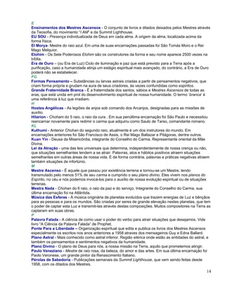 E
Ensinamentos dos Mestres Ascensos - O conjunto de livros e ditados deixados pelos Mestres através
da Teosofia, do movimento “I AM” e da Summit Lighthouse.
EU SOU - Presença individualizada de Deus em cada alma. A origem da alma, localizada acima da
forma física.
El Morya- Mestre do raio azul. Em uma de suas encarnações passadas foi São Tomás Moro e o Rei
Mago Melquior.
Elohim - Os Sete Poderosos Elohim são os construtores da forma e seu nome aparece 2500 vezes na
bíblia.
Era de Ouro – (ou Era de Luz) Ciclo de iluminação e paz que está previsto para a Terra após a
purificação, caso a humanidade atinja um estágio espiritual mais avançado, do contrário, a Era de Ouro
poderá não se estabelecer.
FG
Formas Pensamento – Substâncias ou larvas astrais criadas a partir de pensamentos negativos, que
criam forma própria e grudam na aura de seus criadores, às vezes confundidas como espiritos.
Grande Fraternidade Branca - É a fraternidade dos santos, sábios e Mestres Ascensos de todas as
eras, que está unida em prol do desenvolvimento espiritual de nossa humanidade. O termo ‘branca’ é
uma referência à luz que irradiam.
H
Hostes Angélicas - As legiões de anjos sob comando dos Arcanjos, designadas para as missões de
auxílio.
Hilarion - Choham do 5 raio, o raio da cura . Em sua penúltima encarnação foi São Paulo e necessitou
reencarnar novamente para redimir o carma que adquiriu como Saulo de Tarso, comandante romano.
KL
Kuthumi - Anterior Chohan do segundo raio, atualmente é um dos instrutores do mundo. Em
encarnações anteriores foi São Francisco de Assis, o Rei Mago Baltazar e Pitágoras, dentre outros.
Kuan Yin - Deusa da Misericórdia, integrante do Conselho do Carma. Representante oriental da Mãe
Divina.
Lei da Atração - uma das leis universais que determina, independentemente de nossa crença ou não,
que situações semelhantes tendem a se atrair. Palavras, atos e hábitos positivos atraem situações
semelhantes em outras áreas de nossa vida. E de forma contrária, palavras e práticas negativas atraem
também situações de infortúnio.
M
Mestre Ascenso - É aquele que passou por existência terrena e tornou-se um Mestre, tendo
transmutado pelo menos 51% de seu carma e cumprido o seu plano divino. Eles vivem nos planos do
Espírito, no céu e nós podemos invocá-los para o auxílio de nossa evolução espiritual ou de situações
terrenas.
Mestra Nada - Chohan do 6 raio, o raio da paz e do serviço. Integrante do Conselho do Carma, sua
última encarnação foi na Atlântida.
Música das Esferas - A música originária de planetas evoluídos que trazem energias de Luz e bênçãos
para as pessoas e para os mundos. São criadas por seres de grande elevação nestes planetas, que tem
o poder de captar esta Luz e transmiti-las através destas composições. Muitos compositores na Terra as
captaram em suas obras.
P
Palavra Falada - A ciência de como usar o poder do verbo para atrair situações que desejamos. Vide
livro “A Ciência da Palavra Falada” de Prophet.
Ponte Para a Liberdade – Organização espiritual que edita e publica os livros dos Mestres Ascensos
especialmente os escritos nos anos anteriores a 1958 atraves dos mensageiros Guy e Edna Ballard.
Plano Astral - Mais conhecido como astral inferior. Região etérica onde estão as entidades do astral, e
também os pensamentos e sentimentos negativos da humanidade.
Plano Divino - O plano de Deus para nós, a nossa missão na Terra, aquilo que prometemos atingir.
Paulo Veneziano - Mestre de raio rosa, da beleza, do amor e das artes. Em sua última encarnação foi
Paolo Veronese, um grande pintor da Renascimento Italiano.
Pérolas de Sabedoria - Publicações semanais da Summit Lighthouse, que vem sendo feitas desde
1958, com os ditados dos Mestres.
                                                                                                    14
 