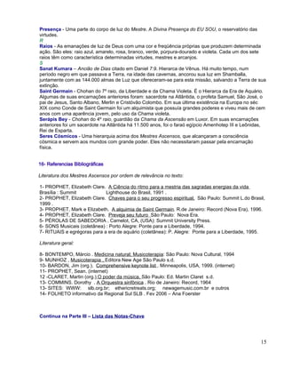Presença - Uma parte do corpo de luz do Mestre. A Divina Presença do EU SOU, o reservatório das
virtudes.
R
Raios - As emanações de luz de Deus com uma cor e freqüência próprias que produzem determinada
ação. São eles: raio azul, amarelo, rosa, branco, verde, púrpura-dourado e violeta. Cada um dos sete
raios têm como característica determinadas virtudes, mestres e arcanjos.
S
Sanat Kumara – Ancião de Dias citado em Daniel 7:9. Hierarca de Vênus. Há muito tempo, num
período negro em que passava a Terra, na idade das cavernas, ancorou sua luz em Shamballa,
juntamente com as 144.000 almas de Luz que ofereceram-se para esta missão, salvando a Terra de sua
extinção.
Saint Germain - Chohan do 7º raio, da Liberdade e da Chama Violeta. É o Hierarca da Era de Aquário.
Algumas de suas encarnações anteriores foram: sacerdote na Atlântida, o profeta Samuel, São José, o
pai de Jesus, Santo Albano, Merlin e Cristóvão Colombo. Em sua última existência na Europa no séc
XIX como Conde de Saint Germain foi um alquimista que possuía grandes poderes e viveu mais de cem
anos com uma aparência jovem, pelo uso da Chama violeta.
Serápis Bey - Chohan do 4º raio, guardião da Chama da Ascensão em Luxor. Em suas encarnações
anteriores foi um sacerdote na Atlântida há 11.500 anos, foi o faraó egípcio Amenhotep III e Leônidas,
Rei de Esparta.
Seres Cósmicos - Uma hierarquia acima dos Mestres Ascensos, que alcançaram a consciência
cósmica e servem aos mundos com grande poder. Eles não necessitaram passar pela encarnação
física.


16- Referencias Bibliográficas

Literatura dos Mestres Ascensos por ordem de relevância no texto:

1- PROPHET, Elizabeth Clare. A Ciência do ritmo para a mestria das sagradas energias da vida
Brasília : Summit            Lighthouse do Brasil, 1991 .
2- PROPHET, Elizabeth Clare. Chaves para o seu progresso espiritual. São Paulo: Summit L.do Brasil,
1999 .
3- PROPHET, Mark e Elizabeth. A alquimia de Saint Germain. R.de Janeiro: Record (Nova Era), 1996.
4- PROPHET, Elizabeth Clare. Preveja seu futuro São Paulo: Nova Era.
5- PÉROLAS DE SABEDORIA . Camelot, CA, (USA): Summit University Press.
6- SONS Musicais (coletânea) : Porto Alegre: Ponte para a Liberdade, 1994.
7- RITUAIS e egrégoras para a era de aquário (coletânea): P. Alegre: Ponte para a Liberdade, 1995.

Literatura geral:

8- BONTEMPO, Márcio . Medicina natural; Musicoterapia: São Paulo: Nova Cultural, 1994
9- MUNHOZ , Musicoterapia , Editora New Age São Paulo s.d.
10- BARDON, Jim (org.). Comprehensive keynote list . Minneapolis, USA, 1999. (internet)
11- PROPHET, Sean. (internet)
12 -CLARET, Martin (org.) O poder da música. São Paulo: Ed. Martin Claret s.d.
13- COMMINS. Dorothy . A Orquestra sinfônica . Rio de Janeiro: Record, 1964
13- SITES: WWW: slb.org.br; ethericretreats.org; newagemusic.com.br e outros
14- FOLHETO informativo da Regional Sul SLB . Fev 2006 – Ana Foerster



Continua na Parte III – Lista das Notas-Chave




                                                                                                   15
 