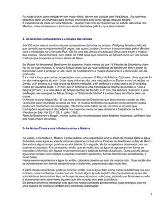 As notas-chave, para produzirem um maior efeito, devem ser ouvidas com freqüência. Ao ouvirmos,
podemos fazer um chamado para sermos envolvidos pelo corpo causal daquele Mestre.
A experiência de cada um será diferente. Quanto mais nos aprofundarmos no estudo das obras dos
Mestres, mais estaremos em sintonia e sendo banhados pela luz que eles irradiam.



4- Os Grandes Compositores e a música das esferas

 Há 250 anos nascia um dos maiores compositores de todos os tempos, Wolfgang Amadeus Mozart,
que compôs aproximadamente 626 peças, das quais Laudate Dominum é recomendada pelos Mestres
para a meditação na Chama da Paz . Ele foi uma das almas enviadas por Deus para trazer a música
das esferas . Sanat Kumara, num ditado de 1988 disse que podemos ver Mozart como um dos servos
criativos que trouxeram a música divina de Deus.

Se Mozart foi fenomenal, Beethoven foi supremo. Nada menos do que 16 Pérolas de Sabedoria citam-
no, ou as suas músicas. O Arcanjo Miguel disse que as nove sinfonias de Beethoven têm o poder de
transmutar curar e proteger a vida, além de neutralizarem a música dissonante e a destruição por ela
produzida.
É incrível a força que certas composições suas possuem. O Deus da Música, Cyclopea, disse que ele foi
um dos mensageiros do som. Suas nove sinfonias são uma meditação nos Elohim e nas Iniciações na
Senda; a 5º sinfonia é a nota-chave do Elohim Hércules, a 6º simfonia é a nota-chave de Shamballa,
Retiro de Gautama Buda, o 3º mov. Da 9º sinfonia é uma meditação na chama da pureza; a “Ode à
Alegria”(9º sinf. ) é a nota-chave do próprio Senhor do Mundo; o 3º mov. Da abertura “Leonore” é uma
meditação nas energias de Alfa e Ômega; a “Sinfonia da Vitória” é a nota-chave de Vitória, além de
outras.
O Amado Arcanjo Miguel diz : É nas nove sinfonias de Beethoven que encontrareis o poder do três-
vezes-três para neutralizar a batida do rock . A música de Beethoven quando continuamente tocada
possui um momentum de propagação . Ela forma uma matriz de luz, um ritmo e um som que
contrapõem aquilo que é discordante nos mesmos níveis de taxa vibratória e freqüência na Terra.
(Perolas de Sab. Vol 25 nº 28, 11 julho 1982)
Além de Beethoven e Mozart, muitos outros são recomendados pelos Mestres Ascensos, conforme lista
das notas-chave em anexo.


5- As Notas-Chave e sua Influência sobre a Matéria


No Japão, o cientista Dr. Masaru Emoto realizou uma experiência com o efeito da música sobre a água.
Submeteu essa água ao som de músicas clássicas (notas-chave Pastoral de Beethoven e Ária de Bach)
deixando-a algum tempo próxima ao alto falante. Em seguida, ela foi congelada e observada com um
potente microscópio. Foi constatado, então, que as moléculas da água se agruparam em forma de
mandalas uniformes, em figuras muito harmônicas e belas,de formato duradouro. Outra parcela dessa
água teve contato com orações e mantras e também apresentou formas harmônicas semelhantes, e
muito belas.
Nesta mesma experiência a água foi, então, colocada próxima ao som da música rock . Suas moléculas
se apresentaram em formas desarmônicas e disformes, aparentando algo muito feio.

A partir dessa experiência, pode-se concluir, então, que a água, bem como outras substâncias que nos
rodeiam, nosso ambiente, nossa casa etc, fazem algum tipo de registro das impressões às quais são
submetidas e demonstram isso no âmago de seus átomos e moléculas, podendo ser favoráveis ou não
e acarretando este sentimento àqueles que têm contato com esta substância.
Eis porque devemos impregnar tudo que nos rodeia com bons pensamentos, boas energias, pois há
uma espécie de memória também nos elementos inanimados.


                                                                                                       3
 