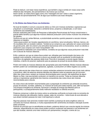 Pode-se deduzir, com base nessa experiência, que também a água contida em nosso corpo sofre
influência das vibrações, dos pensamentos e da música que ouvimos.
Assim sendo, as notas-chave agem como uma “massagem de som” sobre o nosso organismo,
composto de aproximadamente 70% de água que receberá suas boas vibrações.



6- Os Efeitos das Notas-Chave nos Ambientes

No local de trabalho é comum a escuta de rádios ou Cd's com músicas excitantes e agressivas que
prejudicam a concentração, deixando o ambiente tenso, propenso a desatenção, e com baixo
rendimento dos trabalhadores.
Estudos realizados pelo Centro de Pesquisas e Aplicações Psicomusicais da França comprovaram o
grande efeito benéfico que algumas músicas clássicas produziam como fundos musicais nos ambientes
de trabalho.
Verificou-se que em certas fábricas, a produtividade aumentou quando passaram a escutar músicas
clássicas no trabalho.
“estas peças podem ser tocadas seguidamente em escritórios, lares tumultuados, fábricas, bancos, etc.
Os resultados têm se revelado notáveis. Também já se comprovou que, aplicadas em casas comerciais
de grande porte, além de criarem uma atmosfera harmoniosa entre os funcionários, levam os clientes a
realizarem suas compras com maior tranquilidade” (*8)
Em experiência realizadas com vacas leiteiras, constatou-se que algumas vacas produziram mais leite
com a escuta de músicas clássicas.

Enfim, podemos ver que as notas-chave podem ser utilizadas para harmonização dos lares e de
qualquer outro ambiente, onde pouco a pouco sua atuação sutil vai auxiliando na eliminação da
discórdia e da agitação das pessoas deste local. Para isto é necessário a escuta regular destas
melodias, e dentro do possível, explicando para as pessoas do porquê da escuta destas músicas.

Porém nem todas as músicas clássicas são apropriadas para esta finalidade. Muitas músicas clássicas
também podem ser consideradas agressivas, agitadas, e produzirem um efeito negativo ao ouvinte.

Assim, pela escuta das notas-chave em nossos ambientes estaremos tornando estes locais mais calmos
e produtivos, além de estarmos atraindo bênçãos dos Mestres sobre as pessoas que ali convivem.
Além das notas-chave, existem as músicas recomendadas para a escuta, não especificas de algum
Mestre ou Raio, mas que também produzem um benefício ao ouvinte. Todas as músicas clássicas
calmas e inspiradoras, geralmente dos mesmos compositores das notas-chave são músicas
recomendadas para a escuta.

As notas-chave são também recomendadas para a preparação do ambiente que antecede encontros,
grupos de estudos, reuniões, palestras, ou músicas de fundo para estes eventos, pois, além de fazerem
uma limpeza energética do ambiente, favorecem a atração da energia dos Mestres para os
participantes, e consequentemente trarão melhores resultados no referido encontro.

Podemos comprovar o efeito da música sobre os ambientes verificando os locais onde os concertos de
músicas clássicas são efetuados: teatros, igrejas, salas de concertos – todos locais de aura elevada e
que atraem também pessoas de maior nível espiritual e cultural.

Algumas pessoas mais sensíveis revelam terem sentido a presença de seres angélicos sobre os
concertos de músicas clássicas, e muitos espectadores têm sentimentos de êxtase e elevação durante
estes concertos.
Partindo do princípio que os semelhantes se atraem, podemos deduzir que a escuta regular de músicas
clássicas, especialmente as notas-chave podem produzir mudanças nas pessoas e nos ambientes em
que são tocadas, atraindo uma maior sintonia com pensamentos, energias, e seres de Luz.


                                                                                                         4
 