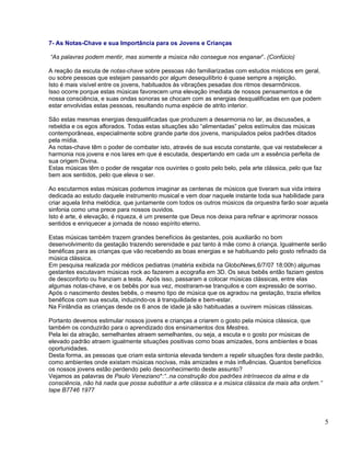 7- As Notas-Chave e sua Importância para os Jovens e Crianças

“As palavras podem mentir, mas somente a música não consegue nos enganar”. (Confúcio)

A reação da escuta de notas-chave sobre pessoas não familiarizadas com estudos místicos em geral,
ou sobre pessoas que estejam passando por algum desequilíbrio é quase sempre a rejeição.
Isto é mais visível entre os jovens, habituados às vibrações pesadas dos ritmos desarmônicos.
Isso ocorre porque estas músicas favorecem uma elevação imediata de nossos pensamentos e de
nossa consciência, e suas ondas sonoras se chocam com as energias desqualificadas em que podem
estar envolvidas estas pessoas, resultando numa espécie de atrito interior.

São estas mesmas energias desqualificadas que produzem a desarmonia no lar, as discussões, a
rebeldia e os egos aflorados. Todas estas situações são “alimentadas” pelos estímulos das músicas
contemporâneas, especialmente sobre grande parte dos jovens, manipulados pelos padrões ditados
pela mídia.
As notas-chave têm o poder de combater isto, através de sua escuta constante, que vai restabelecer a
harmonia nos jovens e nos lares em que é escutada, despertando em cada um a essência perfeita de
sua origem Divina.
Estas músicas têm o poder de resgatar nos ouvintes o gosto pelo belo, pela arte clássica, pelo que faz
bem aos sentidos, pelo que eleva o ser.

Ao escutarmos estas músicas podemos imaginar as centenas de músicos que tiveram sua vida inteira
dedicada ao estudo daquele instrumento musical e vem doar naquele instante toda sua habilidade para
criar aquela linha melódica, que juntamente com todos os outros músicos da orquestra farão soar aquela
sinfonia como uma prece para nossos ouvidos.
Isto é arte, é elevação, é riqueza, é um presente que Deus nos deixa para refinar e aprimorar nossos
sentidos e enriquecer a jornada de nosso espírito eterno.

Estas músicas também trazem grandes benefícios às gestantes, pois auxiliarão no bom
desenvolvimento da gestação trazendo serenidade e paz tanto à mãe como à criança. Igualmente serão
benéficas para as crianças que vão recebendo as boas energias e se habituando pelo gosto refinado da
música clássica.
Em pesquisa realizada por médicos pediatras (matéria exibida na GloboNews,6/7/07 18:00h) algumas
gestantes escutavam músicas rock ao fazerem a ecografia em 3D. Os seus bebês então faziam gestos
de desconforto ou franziam a testa. Após isso, passaram a colocar músicas clássicas, entre elas
algumas notas-chave, e os bebês por sua vez, mostraram-se tranquilos e com expressão de sorriso.
Após o nascimento destes bebês, o mesmo tipo de música que os agradou na gestação, trazia efeitos
benéficos com sua escuta, induzindo-os à tranquilidade e bem-estar.
Na Finlândia as crianças desde os 6 anos de idade já são habituadas a ouvirem músicas clássicas.

Portanto devemos estimular nossos jovens e crianças a criarem o gosto pela música clássica, que
também os conduzirão para o aprendizado dos ensinamentos dos Mestres.
Pela lei da atração, semelhantes atraem semelhantes, ou seja, a escuta e o gosto por músicas de
elevado padrão atraem igualmente situações positivas como boas amizades, bons ambientes e boas
oportunidades.
Desta forma, as pessoas que criam esta sintonia elevada tendem a repelir situações fora deste padrão,
como ambientes onde existam músicas nocivas, más amizades e más influências. Quantos benefícios
os nossos jovens estão perdendo pelo desconhecimento deste assunto?
Vejamos as palavras de Paulo Veneziano*:“..na construção dos padrões intrínsecos da alma e da
consciência, não há nada que possa substituir a arte clássica e a música clássica da mais alta ordem.”
tape B7746 1977




                                                                                                         5
 