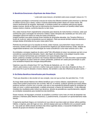8- Beneficios Emocionais e Espirituais das Notas-Chave

                             “..onde está vosso tesouro, ali também está vosso coração” (Jesus-mc 11)

No aspecto psicológico e emocional a escuta da música dos Mestres também pode amenizar ou eliminar
os efeitos nocivos que o stress, ruídos e músicas dissonantes podem deixar em nossa mente. Até
mesmo sentimentos de angústia, depressão, e similares podem ser auxiliados pela escuta regular
destas musicas, devido ao fato que os instrumentos de orquestra exercem um benéfico efeito sobre
nossos mente e chakras, conforme descrito no item doze.

Ora, estas músicas foram originalmente compostas para dezenas de instrumentos e músicos, cada qual
contribuindo para a sensação de harmonia e beleza. Estas vibrações são recebidas por nós como uma
massagem sônica em todos os níveis de nossa consciência.
Imagine também que estas músicas foram trazidas de dimensões elevadas, dos Templos Etéricos e
locais de muita luz, pelos compositores que as captaram. Pela sua escuta também estamos atraindo a
energia destas dimensões de luz para nosso plano físico.

Partindo do princípio que a luz expulsa as trevas, estas músicas, que preenchem nossa mente com
harmonia, tendem então a repulsar os pensamentos negativos que desenvolvemos. Então, distante da
negatividade tendemos a ter uma elevação de nossa consciência e uma maior sintonia com o Alto.

As entidades e energias negativas do plano astral* têm dificuldade em atuar nas pessoas que tem a sua
consciência e pensamentos elevados. Assim, eles fogem de ambientes onde estejam tocando notas-
chave e músicas harmoniosas que contrastam com suas energias negativas.
Assim, podemos constatar que temos nas músicas clássicas também um meio de evitar a aproximação
de seres negativos do plano astral em nossos ambientes, podendo ser usada para prevenção ou para
uma verdadeira limpeza das energias desqualificadas.

Vejamos o que diz a Amada Kuan Yin* nas Pérolas de Sabedoria, vol. 31, n. 46, 1988:
“Assim, pela música e som você tem o melhor meio para receber as mais altas vibrações de Deus. É
para esse fim é que foi deixada a música clássica. Ela também o sela das influências do plano astral...”


9- Os Efeitos Benéficos Intensificados pela Visualização

“Tudo que disserdes e não duvidar em seu coração, mas crer que se fará, lhe será feito”(mc, 11:23)

Ao longo deste estudo falamos dos efeitos benéficos que a música clássica, especialmente o que as
notas-chave podem proporcionar aos ouvintes. Não há, no entanto, qualquer garantia que esses efeitos
positivos venham a ocorrer com o ouvinte, pois isso é uma experiência pessoal sujeita às condições de
cada um como: o prévio aprendizado, o estado emocional, e mesmo de merecimento. A não obtenção
imediata dos resultados pode indicar que devemos, através da persistência e aprofundamento, adquirir
as condições necessárias para recebermos tais benefícios.

Essas músicas, de linguagem universal, se propõem a contribuir como mais um meio de despertar nas
pessoas o interesse pelos Mestres Ascensos, e, posteriormente, a buscarem um aprofundamento neste
estudo.

O aspirante espiritual chega a um momento em sua vida em que deve optar por deixar velhos padrões,
hábitos, e dogmas, para dar lugar ao novo, abrindo espaço para que os Mestres de Luz possam ajudá-
lo. Isso pode ser obtido através da leitura das obras sugeridas abaixo, e buscando fortalecimento
através de grupos de estudos e de práticas.


                                                                                                           6
 