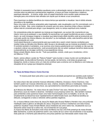Também é necessário buscar hábitos saudáveis como a alimentação natural, o abandono de vícios, um
controle sobre as palavras e pensamentos negativos, a busca por boas companhias e objetivos
espirituais elevados. A música, então, terá um papel importante como auxiliar neste processo de
transição para uma sintonia mais refinada com aquilo que irá elevar a sua consciência.

Para maximizar os efeitos benéficos da música temos que aprender a visualizar. Isso é obtido através
da prática e da repetição.
Deus criou tudo no universo antecedido pela imaginação, pela visualização e por fim concretizado com o
poder do Verbo. Nós, como criadores do universo que nos cerca, devemos imitar a Deus e também
utilizar esta lei universal para atingir o que desejamos, tanto no campo espiritual como material.

Os compositores antes de captarem as músicas as imaginaram, as ouviram tão vivamente em seu
interior como se já existissem, e seu trabalho foi escrevê-las num papel transferindo-as para a matéria.
Assim, se você consegue imaginar e visualizar que determinado efeito benéfico está se produzindo em
você pelo auxílio da música clássica, dos decretos* ou da meditação, então, este benefício está de fato
sendo produzido em você.
Você estará liberando o subconsciente para que aceite isto e assim criará maiores condições para
receber todas as bênçãos dos Mestres, além da paz e da elevação que as músicas se propõem a trazer.
O contrário também é verdadeiro, e se ouvimos uma música questionando se é verdade ou não que ela
o ajudará a elevar seu pensamento, você provavelmente não vai auferir qualquer benefício desta escuta
e possivelmente as irá julgar conforme a sua experiência inócua.
Nosso amado Mestre Jesus nos diz: “Tudo que pedirdes, orando, crede que o recebereis, e tê-lo-
eis”(Marcos 11:24)

Assim, vamos utilizar o poder da “Palavra Falada”* para inundar o nosso mundo com as bênçãos da
prosperidade, da abundância financeira, da boa saúde, da harmonia, e de todas as graças que
desejamos, tendo a música como um meio de contribuir para a sintonia com os Mestres e com todas as
situações de luz e graça que desejamos alcançar.



10- Tipos de Notas-Chave e Como Ouví-las

       “A música pode fazer pela alma o que nenhuma atividade perceptível aos sentidos pode realizar.”
                                                                              (El Morya-Guy Ballard)

As notas-chave não são somente músicas referentes a Mestres, Arcanjos e Seres Cósmicos, mas
também podem ser músicas referentes aos raios, chakras, templos etéricos e meditações. Veremos a
seguir os diversos tipos de notas-chave, seu aproveitamento e benefícios para todas as funções.

a) A Música dos Mestres - As notas-chave de cada Chohan* dos raios. Através de sua audicão
atrairemos a aura do mestre e devemos mentalizar a sua presença sobre nós. São também músicas
para ambientes onde queremos trazer uma maior harmonização como no trabalho, no lar etc. Se
simplesmente as deixarmos tocar repetidamente em determinado local, sua influência benéfica se
efetuará, contagiando a todos e retirando velhos padrões negativos.

Ex: a música Aleluia (nota-chave de Jesus) foi ditada pelo Arcanjo Rafael a Handel e traz uma profunda
meditação sobre a glória e as bênçãos de Jesus. Enquanto ouvimos e meditamos com esta música,
podemos visualizar nosso Amado Mestre Jesus irradiando seu amor sobre nós, visualizando sua Luz
descendo sobre nosso lar e sobre nós, nos envolvendo em sua graça.
A música Ave Maria de Schubert (nota-chave de Maria) nos traz uma forte presença de nossa Amada
Mãe Santíssima, a ponto de podermos sentir o seu manto de luz e amor nos envolvendo e nos tocando.
Este pode ser o momento para elevarmos uma prece pedindo sua intercessão sobre nossa vida.



                                                                                                      7
 
