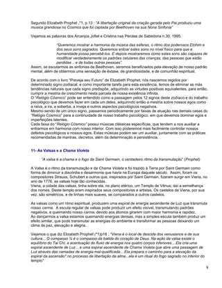 Segundo Elizabeth Prophet ,*1, p.13 : “A libertação original da criação gerada pelo Pai produziu uma
musica grandiosa no Cosmos que foi captada por Beethoven na sua Nona Sinfonia”

Vejamos as palavras dos Arcanjos Jofiel e Cristina nas Pérolas de Sabedoria n.30, 1995:

              “Queremos mostrar a harmonia da música das esferas, o ritmo dos poderosos Elohim e
              dos seus sons sagrados. Queremos entoar estes sons no nível físico para que a
              humanidade possa percebê-los. E depois mostraremos como estes sons são capazes de
              modificar verdadeiramente os padrões celulares das crianças, das pessoas que estão
              perdidas .. e de todas outras pessoas”.
Assim, se escutarmos as sinfonias de Beethoven, seremos beneficiados pela elevação de nosso padrão
mental, além de obtermos uma sensação de êxtase, de grandiosidade, e de comunhão espiritual.

De acordo com o livro “Preveja seu Futuro” de Elizabeth Prophet, nós nascemos regidos por
determinado signo zodiacal, e como importante tarefa para esta existência, temos de eliminar as más
tendências naturais que cada signo predispõe, adquirindo as virtudes positivas equivalentes, para então,
cumprir a mestria de crescimento nesta parcela de nossa existência infinita.
O “Relógio Cósmico” pode ser entendido como a passagem pelos 12 signos deste zodíaco e do trabalho
psicológico que devemos fazer em cada um deles, adquirindo então a mestria sobre nossos egos como
a raiva, a ira, a soberba, a inveja e outros aspectos psicológicos negativos.
Mesmo sendo de um único signo, passamos periodicamente por faixas de atuação nas demais casas do
“Relógio Cósmico” para a continuidade de nosso trabalho psicológico, em que devemos dominar egos e
imperfeições latentes.
Cada faixa do “Relógio Cósmico” possui músicas clássicas específicas, que tendem a nos auxiliar a
entrarmos em harmonia com nosso interior. Com isso poderemos mais facilmente controlar nossos
defeitos psicológicos e nossos egos. Estas músicas podem ser um auxiliar, juntamente com as práticas
recomendadas de mantras, decretos, além da determinação e persistência.


11- As Valsas e a Chama Violeta

      “A valsa é a chama e o fogo de Saint Germain, o verdadeiro ritmo da transmutação” (Prophet)

A Valsa é o ritmo da transmutação e da Chama Violeta e foi trazido à Terra por Saint Germain como
forma de diminuir a discórdia e desarmonia que havia na Europa daquele século. Assim, foram os
compositores Strauss, Schubert e outros que, inspirados por Saint Germain, fizeram surgir em Viena, no
ano de 1776, as valsas hoje tão conhecidas.
Viena, a cidade das valsas, tinha sobre ela, no plano etérico, um Templo de Vênus; daí a semelhança
dos nomes. Deste templo eram inspirados seus compositores e artistas. Os castelos de Viena, por sua
vez, são simétricos, e de linhas mais suaves, se comparados a outros castelos.

As valsas como um ritmo espiritual, produzem uma espiral de energia ascendente de Luz que transmuta
nosso carma. A escuta regular de valsas pode produzir um efeito visível, transmutando padrões
negativos, e queimando nosso carma, devido aos átomos girarem com maior harmonia e rapidez.
Ao dançarmos a valsa estamos queimando energias densas, mas a simples escuta também produz um
efeito similar, que pode transmutar as energias do ambiente e transformar as pessoas deixando um
clima de paz, elevação e alegria.

Vejamos o que diz Elizabeth Prophet (*1)p18 : “Viena é o local de descida dos venusianos e de sua
cultura....O compasso ¾ é o compasso da batida do coração de Deus. Na ação da valsa existe o
equilíbrio do Tai Chi, a acentuação do fluxo de energia nos quatro corpos inferiores....Ela cria uma
espiral ascendente de Luz....e uma espiral ascendente de Chama Violeta que abre uma passagem de
Luz através das camadas de energia mal-qualificada... Ela prepara o caminho para a elevação da
espiral da ascensão* no processo de libertação da alma...ela é um ritual do fogo sagrado no interior do
templo”
                                                                                                          9
 